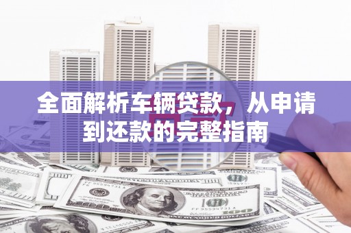 双清全面解析车辆贷款，从申请到还款的完整指南