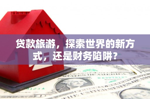 双清贷款旅游，探索世界的新方式，还是财务陷阱？