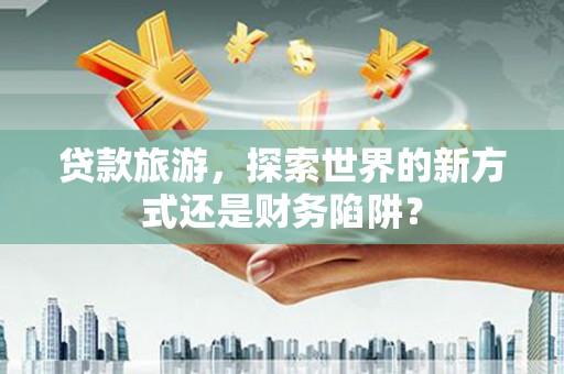 双清贷款旅游，探索世界的新方式还是财务陷阱？